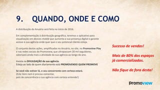 9. QUANDO, ONDE E COMO
A distribuição do Anuário será feita no início de 2016.
Em complementação à distribuição geográfica, teremos o aplicativo para
visualização em devices mobile que aumenta a sua presença digital e garante
acesso à sua agência onde quer que o seu potencial cliente esteja.
O conjunto destas ações, amplificadas no Anuário, no site, no Promoview Play
e nas redes sociais do Promoview, que ultrapassam 20 mil seguidores,
valorizará ainda mais a atividade da sua agência ao longo do ano.
Invista na DIVULGAÇÃO da sua agência.
Esteja ao lado de quem diariamente está PROMOVENDO QUEM PROMOVE
Se você não estiver lá, o seu concorrente com certeza estará.
(Este item nem é preciso comentar,
pois de concorrência a sua agência com certeza entende!)
Sucesso de vendas!
Mais de 80% dos espaços
já comercializados.
Não fique de fora desta!
 