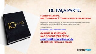 10. FAÇA PARTE.
SUCESSO DE VENDAS.
80% DOS ESPAÇOS JÁ COMERCIALIZADOS E RESERVADOS.
Esteja diante de quem realmente vai buscar agências como a sua para desenvolver
ações de live marketing em 2016: as grandes marcas e empresas.
Ainda tem dúvidas?
Então folheie e veja a pegada desta edição
GARANTA JÁ SEU ESPAÇO
NÃO FIQUE DE FORA DESTA!
comercial@livemarketing.com.br
41 32052139 Fale com a Josiane
 