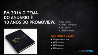 EM 2016 O TEMA
DO ANUÁRIO É
10 ANOS DO PROMOVIEW. • 200 páginas
• 10.000 exemplares
• 200 agências
• 10 fornecedores
QUEM RECEBE O ANUÁRIO:
• 5% presidentes e VP
• 34% diretores
• 22% gerentes
• 1% analistas
 