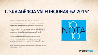 1. SUA AGÊNCIA VAI FUNCIONAR EM 2016?
A CRISE BRASILEIRA não tem data para terminar.
E a sua determinação levará seu negócio, sua agência, a
superar este momento e sair mais forte do outro lado.
Portanto esta é a hora de mostrar a força de trabalho e a
vitalidade do seu negócio e o quanto sua agência pode
auxiliar seus clientes a superarem a situação atual.
Por isso sua PRESENÇA é fundamental no Anuário.
Mas há a possibilidade de você estar numa situação
diferente, sem saber o que será do seu negócio no futuro.
Neste caso, grato por sua atenção. Você não precisa ler este
material até o fim.
 