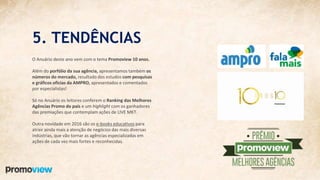 5. TENDÊNCIAS
O Anuário deste ano vem com o tema Promoview 10 anos.
Além do porfólio da sua agência, apresentamos também os
números do mercado, resultado dos estudos com pesquisas
e gráficos oficias da AMPRO, apresentados e comentados
por especialistas!
Só no Anuário os leitores conferem o Ranking das Melhores
Agências Promo do país e um highlight com os ganhadores
das premiações que contemplam ações de LIVE MKT.
Outra novidade em 2016 são os e-books educativos para
atrair ainda mais a atenção de negócios das mais diversas
indústrias, que vão tornar as agências especializadas em
ações de cada vez mais fortes e reconhecidas.
 