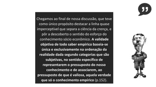 Chegamos ao final de nossa discussão, que teve
como único propósito destacar a linha quase
imperceptível que separa a ciência da crença, e
pôr a descoberto o sentido do esforço do
conhecimento sócio econômico. A validade
objetiva de todo saber empírico baseia-se
única e exclusivamente na ordenação da
realidade dada segundo categorias que são
subjetivas, no sentido específico de
representarem o pressuposto do nosso
conhecimento e de associarem, ao
pressuposto de que é valiosa, aquela verdade
que só o conhecimento empírico (p.152).
 