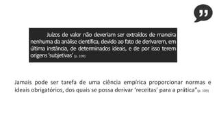 Juízos de valor não deveriam ser extraídos de maneira
nenhuma da análise científica, devido ao fato de derivarem, em
última instância, de determinados ideais, e de por isso terem
origens‘subjetivas’(p. 109)
Jamais pode ser tarefa de uma ciência empírica proporcionar normas e
ideais obrigatórios, dos quais se possa derivar ‘receitas’ para a prática”(p. 109)
 