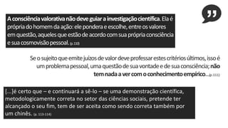 Aconsciênciavalorativanãodeveguiarainvestigaçãocientífica.Elaé
própriadohomemdaação:eleponderaeescolhe,entreosvalores
emquestão,aquelesqueestãodeacordocomsuaprópriaconsciência
esuacosmovisãopessoal.(p.110)
Seosujeitoqueemitejuízosdevalordeveprofessarestescritériosúltimos,issoé
umproblemapessoal,umaquestãodesuavontadeedesuaconsciência;não
temnadaavercomoconhecimentoempírico...(p.111)
[...]é certo que – e continuará a sê-lo – se uma demonstração científica,
metodologicamente correta no setor das ciências sociais, pretende ter
alcançado o seu fim, tem de ser aceita como sendo correta também por
um chinês. (p. 113-114)
 