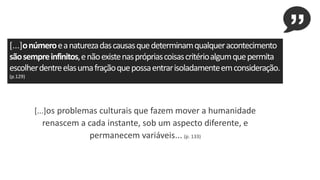 [...]onúmeroeanaturezadascausasquedeterminamqualqueracontecimento
sãosempreinfinitos,enãoexistenasprópriascoisascritérioalgumquepermita
escolherdentreelasumafraçãoquepossaentrarisoladamenteemconsideração.
(p.129)
[...]os problemas culturais que fazem mover a humanidade
renascem a cada instante, sob um aspecto diferente, e
permanecem variáveis... (p. 133)
 
