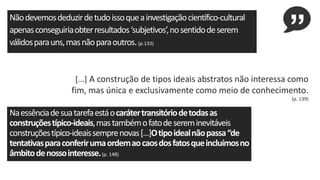 Nãodevemosdeduzirdetudoissoqueainvestigaçãocientífico-cultural
apenasconseguiriaobterresultados‘subjetivos’,nosentidodeserem
válidosparauns,masnãoparaoutros.(p.133)
[...] A construção de tipos ideais abstratos não interessa como
fim, mas única e exclusivamente como meio de conhecimento.
(p. 139)
Naessênciadesuatarefaestáocarátertransitóriodetodasas
construçõestípico-ideais,mastambémofatodesereminevitáveis
construçõestípico-ideaissemprenovas[...]Otipoidealnãopassa“de
tentativasparaconferirumaordemaocaosdosfatosqueincluímosno
âmbitodenossointeresse.(p. 148)
 