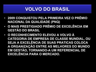 VOLVO DO BRASIL
• 2009 CONQUISTOU PELA PRIMEIRA VEZ O PRÊMIO
  NACIONAL DA QUALIDADE (PNQ)
• O MAIS PRESTIGIADO PRÊMIO DE EXCELÊNCIA EM
  GESTÃO DO BRASIL
• O RECONHECIMENTO ELEVOU A VOLVO À
  CATEGORIA DE EMPRESA DE CLASSE MUNDIAL, OU
  SEJA A EXCELÊNCIA DE SUAS PRATICAS COLOCA
  A ORGANIZAÇÃO ENTRE AS MELHORES DO MUNDO
  EM GESTÃO, TORNANDO-A UM REFERENCIAL DE
  EXCELÊNCIA PARA O MERCADO.
 