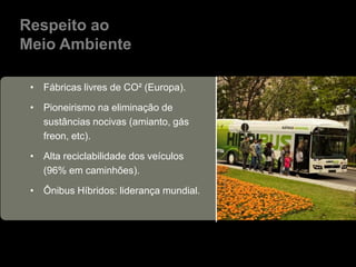Respeito ao
Meio Ambiente

 • Fábricas livres de CO² (Europa).

 • Pioneirismo na eliminação de
   sustâncias nocivas (amianto, gás
   freon, etc).

 • Alta reciclabilidade dos veículos
   (96% em caminhões).

 • Ônibus Híbridos: liderança mundial.
 