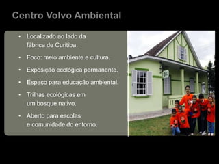 Centro Volvo Ambiental

 • Localizado ao lado da
   fábrica de Curitiba.

 • Foco: meio ambiente e cultura.

 • Exposição ecológica permanente.

 • Espaço para educação ambiental.

 • Trilhas ecológicas em
   um bosque nativo.

 • Aberto para escolas
   e comunidade do entorno.
 