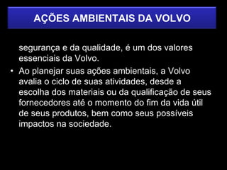 AÇÕES AMBIENTAIS DA VOLVO
• O cuidado com o meio ambiente, ao lado da
  segurança e da qualidade, é um dos valores
  essenciais da Volvo.
• Ao planejar suas ações ambientais, a Volvo
  avalia o ciclo de suas atividades, desde a
  escolha dos materiais ou da qualificação de seus
  fornecedores até o momento do fim da vida útil
  de seus produtos, bem como seus possíveis
  impactos na sociedade.
 