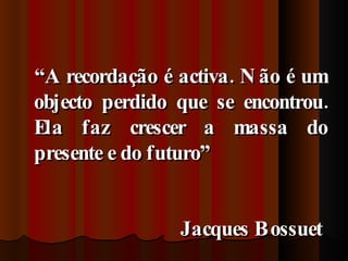 “ A recordação é activa. Não é um objecto perdido que se encontrou. Ela faz crescer a massa do presente e do futuro”   Jacques Bossuet  