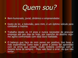 Quem sou? Bem-humorado, jovial, dinâmico e empreendedor.  Gosto de ler, a televisão, para mim, é um óptimo veículo para combater a insónia. Trabalho desde os 14 anos e nunca necessitei de procurar emprego até aos dias de hoje, por capricho do destino vejo-me agora confrontado com essa dura realidade. O balanço que faço de mim penso ser positivo, tive boas e más experiências como toda a gente e penso ter aprendido com os erros que cometi, muito embora continue com o mesmo lema de sempre: - Mais vale fazer e errar, do que não tentar. 