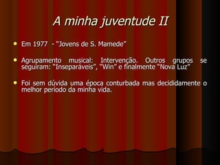 A minha juventude II Em 1977  - “Jovens de S. Mamede” Agrupamento musical: Intervenção. Outros grupos se seguiram: “Inseparáveis”, “Win” e finalmente “Nova Luz” Foi sem dúvida uma época conturbada mas decididamente o melhor período da minha vida. 