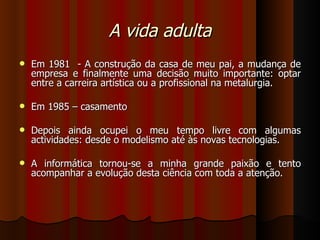 A vida adulta Em 1981  - A construção da casa de meu pai, a mudança de empresa e finalmente uma decisão muito importante: optar entre a carreira artística ou a profissional na metalurgia. Em 1985 – casamento Depois ainda ocupei o meu tempo livre com algumas actividades: desde o modelismo até às novas tecnologias.  A informática tornou-se a minha grande paixão e tento acompanhar a evolução desta ciência com toda a atenção.  