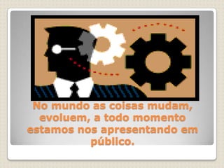 No mundo as coisas mudam, evoluem, a todo momento estamos nos apresentando em público.