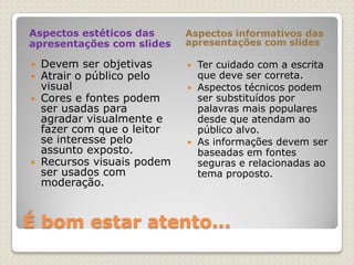 É bom estar atento...Aspectos estéticos das apresentações com slidesAspectos informativos das apresentações com slidesDevem ser objetivasAtrair o público pelo visual Cores e fontes podem ser usadas para agradar visualmente e fazer com que o leitor se interesse pelo assunto exposto.Recursos visuais podem ser usados com moderação.Ter cuidado com a escrita que deve ser correta.Aspectos técnicos podem ser substituídos por palavras mais populares desde que atendam ao público alvo.As informações devem ser baseadas em fontes seguras e relacionadas ao tema proposto. 