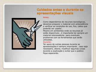 Cuidados antes e durante as apresentações visuaisAntes:Como dependemos de recursos tecnológicos, devemos preparar o material com antecedência e verificar as condições de uso, fios, cabos que poderão ser usados .Mesmo em ambientes onde os recursos já estão disponíveis , é importante ter sempre um material sobressalente  para eventuais problemas com as ferramentas que serão utilizadas. Durante:Ter apoio de outras pessoas durante as apresentações é sempre importante , caso seja necessário, alterar, modificar algumas coisas durante a explicação e evitar que o público fique esperando.
