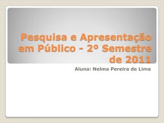 Pesquisa e Apresentação em Público - 2º Semestre de 2011  Aluna: Nelma Pereira de Lima 