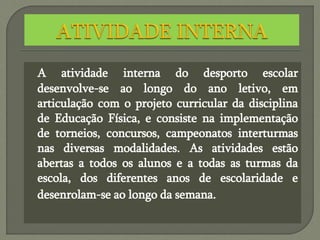 A atividade interna do desporto escolar
desenvolve-se ao longo do ano letivo, em
articulação com o projeto curricular da disciplina
de Educação Física, e consiste na implementação
de torneios, concursos, campeonatos interturmas
nas diversas modalidades. As atividades estão
abertas a todos os alunos e a todas as turmas da
escola, dos diferentes anos de escolaridade e
desenrolam-se ao longo da semana.
 
