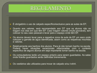 É obrigatório o uso de calçado específico/exclusivo para as aulas de EF;
 Quanto aos valores, será recomendado aos DT que os alunos não os
tragam nos dias em que têm EF. Caso tragam valores (muito provável), tem
colocar no seu caso pessoal e levar para o espaço onde têm EF.
 Os alunos devem levar para a respetiva zona da aula de EF um saco onde
colocam a garrafa de água identificada, assim como as respetivas mochilas
e valores.
 Relativamente aos banhos dos alunos. Para já não tomam banho na escola.
Poderá haver situações excecionais relacionadas com o contexto
específico de alguns alunos em seja importante tomar banho na escola.
 Os computadores terão um espaço próprio para serem guardados. As salas
onde ficarão guardados serão definidas brevemente.
 Os vestiários são utilizados para trocar de calçado e/ou t-shirt.
 