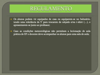  Os alunos podem vir equipados de casa ou equiparem-se no balneário,
tendo uma tolerância de 5’ para trocarem de calçado e/ou t-shirt (…), e
apresentarem-se junto ao professor;
 Caso as condições meteorológicas não permitam a lecionação de aula
prática de EF o docente deve acompanhar os alunos para uma sala de aula;
 
