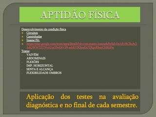Desenvolvimento da condição física
 Circuitos
 Caminhadas
 Insane Fit-
 https://play.google.com/store/apps/details?id=com.enasni.insane&fbclid=IwAR1RCIkiAO
A6QWWTZTWytUmYbvDrV39-mhKY3QjosEn72XqnB3unCftBGPw
Testes:
- VAIVÉM
- ABDOMINAIS
- FLEXÕES
- IMP. HORIZONTAL
- SENTA E ALCANÇA
- FLEXIBILIDADE OMBROS
Aplicação dos testes na avaliação
diagnóstica e no final de cada semestre.
 
