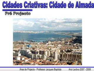 Cidades Criativas: Cidade de Almada Pré Projecto Área de Projecto - Professor Jacques Baptista  Ano Lectivo 2007 - 2008 
