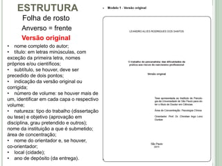 ESTRUTURA
Folha de rosto
Versão original
Anverso = frente
• nome completo do autor;
• título: em letras minúsculas, com
exceção da primeira letra, nomes
próprios e/ou científicos;
• subtítulo, se houver, deve ser
precedido de dois pontos;
• indicação da versão original ou
corrigida;
• número de volume: se houver mais de
um, identificar em cada capa o respectivo
volume;
• natureza: tipo do trabalho (dissertação
ou tese) e objetivo (aprovação em
disciplina, grau pretendido e outros);
nome da instituição a que é submetido;
área de concentração;
• nome do orientador e, se houver,
co-orientador;
• local (cidade);
• ano de depósito (da entrega).
 
