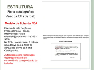 ESTRUTURA
Ficha catalográfica
Elaborada pela Seção de
Processamento Técnico.
Informações: Rafael
rafamielli@usp.br ou (11) 3091-
5810.
Na FEA, normalmente, é colado
um adesivo com a folha de
aprovação acima da Ficha
Catalográfica.
Autorização para reprodução:
declaração textual de
concordância da reprodução do
trabalho.
Verso da folha de rosto
Modelo de ficha da FEA
 