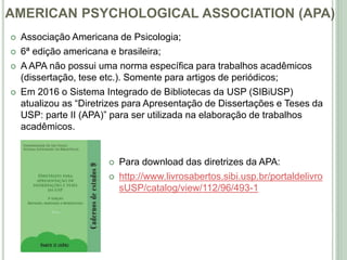AMERICAN PSYCHOLOGICAL ASSOCIATION (APA)
 Associação Americana de Psicologia;
 6ª edição americana e brasileira;
 A APA não possui uma norma específica para trabalhos acadêmicos
(dissertação, tese etc.). Somente para artigos de periódicos;
 Em 2016 o Sistema Integrado de Bibliotecas da USP (SIBiUSP)
atualizou as “Diretrizes para Apresentação de Dissertações e Teses da
USP: parte II (APA)” para ser utilizada na elaboração de trabalhos
acadêmicos.
 Para download das diretrizes da APA:
 http://www.livrosabertos.sibi.usp.br/portaldelivro
sUSP/catalog/view/112/96/493-1
 