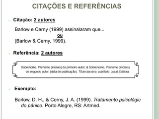 CITAÇÕES E REFERÊNCIAS
o Citação: 2 autores
Barlow e Cerny (1999) assinalaram que...
ou
(Barlow & Cerny, 1999).
o Referência: 2 autores
o Exemplo:
Barlow, D. H., & Cerny, J. A. (1999). Tratamento psicológico
do pânico. Porto Alegre, RS: Artmed.
 