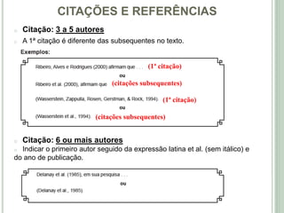 CITAÇÕES E REFERÊNCIAS
o Citação: 3 a 5 autores
o A 1ª citação é diferente das subsequentes no texto.
o Citação: 6 ou mais autores
o Indicar o primeiro autor seguido da expressão latina et al. (sem itálico) e
do ano de publicação.
(1ª citação)
(1ª citação)
(citações subsequentes)
(citações subsequentes)
 