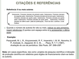 CITAÇÕES E REFERÊNCIAS
o Referência: 8 ou mais autores
 Quando o número de autores for oito ou mais, indicar os seis primeiros,
inserir reticências (3 pontos com espaço entre si) e acrescentar o último
autor.
o Exemplo:
Pasquarelli, M. L. R., Krzyzanowski, R. F., Imperatriz, I. M. M., Noronha, D.
P., Andrade, E., Zapparoli, M. C. M., . . . Plaza, R. T. T. (1987).
Avaliação do uso de periódicos. São Paulo, SP: SIBi-USP.
Nota: em casos específicos, tais como: projetos de pesquisa científica e indicação
de produção científica em relatórios para órgãos de financiamento citam-se todos
os autores.
 