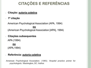 CITAÇÕES E REFERÊNCIAS
o Citação: autoria coletiva
o 1ª citação
American Psychological Association (APA, 1994)
ou
(American Psychological Association [APA], 1994)
o Citações subsequentes
APA (1994)
ou
(APA,1994)
o Referência: autoria coletiva
 