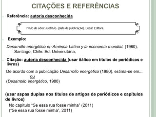 CITAÇÕES E REFERÊNCIAS
o Referência: autoria desconhecida
o Exemplo:
Desarrollo energético en América Latina y la economía mundial. (1980).
Santiago, Chile: Ed. Universitária.
o Citação: autoria desconhecida (usar itálico em títulos de periódicos e
livros)
De acordo com a publicação Desarrollo energético (1980), estima-se em...
ou
(Desarrollo energético, 1980)
(usar aspas duplas nos títulos de artigos de periódicos e capítulos
de livros)
 