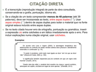 CITAÇÃO DIRETA
 É a transcrição (reprodução integral) de parte da obra consultada,
conservando-se a grafia, pontuação, idioma etc.
 Se a citação de um texto compreender menos de 40 palavras (até 39
palavras), deve ser incorporada ao texto, entre aspas duplas (“ ”). Usar
aspas simples (‘ ’) dentro de aspas duplas para isolar o material que na fonte
original estava incluído entre aspas duplas.
 Se no texto citado houver erro de ortografia, pontuação ou gramática, inserir
a expressão sic entre colchetes e em itálico imediatamente após o erro. Para
incluir explicações numa citação original, usar colchetes.
 