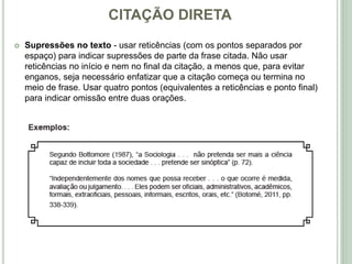 CITAÇÃO DIRETA
 Supressões no texto - usar reticências (com os pontos separados por
espaço) para indicar supressões de parte da frase citada. Não usar
reticências no início e nem no final da citação, a menos que, para evitar
enganos, seja necessário enfatizar que a citação começa ou termina no
meio de frase. Usar quatro pontos (equivalentes a reticências e ponto final)
para indicar omissão entre duas orações.
 