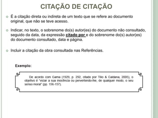 CITAÇÃO DE CITAÇÃO
 É a citação direta ou indireta de um texto que se refere ao documento
original, que não se teve acesso.
 Indicar, no texto, o sobrenome do(s) autor(es) do documento não consultado,
seguido da data, da expressão citado por e do sobrenome do(s) autor(es)
do documento consultado, data e página.
 Incluir a citação da obra consultada nas Referências.
 