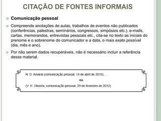 CITAÇÃO DE FONTES INFORMAIS
 Comunicação pessoal
 Compreende anotações de aulas, trabalhos de eventos não publicados
(conferências, palestras, seminários, congressos, simpósios etc.), e-mails,
cartas, memorandos, entrevistas pessoais etc., cita-se no texto as iniciais do
prenome e o sobrenome do comunicador e a data, o mais exato possível
(dia, mês e ano).
 Por não serem dados recuperáveis, não é necessário incluir a referência
desse material.
 