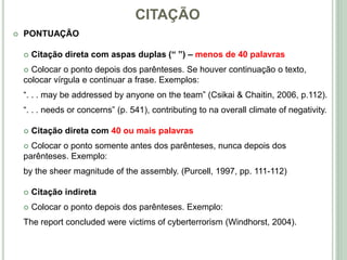 CITAÇÃO
 PONTUAÇÃO
 Citação direta com aspas duplas (“ ”) – menos de 40 palavras
 Colocar o ponto depois dos parênteses. Se houver continuação o texto,
colocar vírgula e continuar a frase. Exemplos:
“. . . may be addressed by anyone on the team” (Csikai & Chaitin, 2006, p.112).
“. . . needs or concerns” (p. 541), contributing to na overall climate of negativity.
 Citação direta com 40 ou mais palavras
 Colocar o ponto somente antes dos parênteses, nunca depois dos
parênteses. Exemplo:
by the sheer magnitude of the assembly. (Purcell, 1997, pp. 111-112)
 Citação indireta
 Colocar o ponto depois dos parênteses. Exemplo:
The report concluded were victims of cyberterrorism (Windhorst, 2004).
 