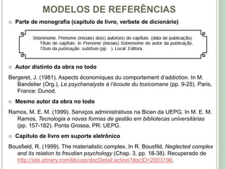 MODELOS DE REFERÊNCIAS
 Parte de monografia (capítulo de livro, verbete de dicionário)
 Autor distinto da obra no todo
Bergeret, J. (1981). Aspects économiques du comportement d’addiction. In M.
Bandelier (Org.), Le psychanalyste à l’écoute du toxicomane (pp. 9-25). Paris,
France: Dunod.
 Mesmo autor da obra no todo
Ramos, M. E. M. (1999). Serviços administrativos na Bicen da UEPG. In M. E. M.
Ramos, Tecnologia e novas formas de gestão em bibliotecas universitárias
(pp. 157-182). Ponta Grossa, PR: UEPG.
 Capítulo de livro em suporte eletrônico
Bousfield, R. (1999). The materialistic complex. In R. Bousfild, Neglected complex
and its relation to freudian psychology (Chap. 3, pp. 18-38). Recuperado de
http://site.ebrary.com/lib/usp/docDetail.action?docID=2003196.
 