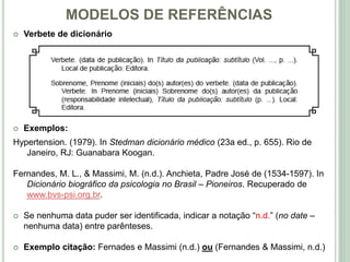 MODELOS DE REFERÊNCIAS
 Verbete de dicionário
 Exemplos:
Hypertension. (1979). In Stedman dicionário médico (23a ed., p. 655). Rio de
Janeiro, RJ: Guanabara Koogan.
Fernandes, M. L., & Massimi, M. (n.d.). Anchieta, Padre José de (1534-1597). In
Dicionário biográfico da psicologia no Brasil – Pioneiros. Recuperado de
www.bvs-psi.org.br.
 Se nenhuma data puder ser identificada, indicar a notação “n.d.” (no date –
nenhuma data) entre parênteses.
 Exemplo citação: Fernades e Massimi (n.d.) ou (Fernandes & Massimi, n.d.)
 