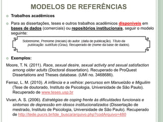 MODELOS DE REFERÊNCIAS
 Trabalhos acadêmicos
 Para as dissertações, teses e outros trabalhos acadêmicos disponíveis em
bases de dados (comerciais) ou repositórios institucionais, seguir o modelo
seguinte:
 Exemplos:
Moore, T. N. (2011). Race, sexual desire, sexual activity and sexual satisfaction
among older adults (Doctoral dissertation). Recuperado de ProQuest
Dissertations and Theses database. (UMI no. 3468686).
Ferraz, L. M. (2010). A infância e a velhice: percursos em Manuelzão e Miguilim
(Tese de doutorado, Instituto de Psicologia, Universidade de São Paulo).
Recuperado de www.teses.usp.br
Vivan, A. S. (2006). Estratégias de coping frente às dificuldades funcionais e
sintomas de depressão em idosos institucionalizados (Dissertação de
mestrado, Instituto de Psicologia, Universidade de São Paulo). Recuperado
de http://tede.pucrs.br/tde_busca/arquivo.php?codArquivo=480
 