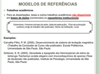 MODELOS DE REFERÊNCIAS
 Trabalhos acadêmicos
 Para as dissertações, teses e outros trabalhos acadêmicos não disponíveis
em bases de dados (comerciais) ou repositórios institucionais:
Exemplos:
Carvalho Filho, P. M. (2005). Desenvolvimento de sistema de levitação magnética
(Trabalho de Conclusão de Curso não publicado). Escola Politécnica,
Universidade de São Paulo, São Paulo.
Grötzner, S. R. (2005). Densidade e topografia dos fotorrecptores da retina da
tartaruga Trachemys scripta elegans com imunocitoquímica de opsinas (Tese
de doutorado não publicada). Instituto de Psicologia, Universidade de São
Paulo, São Paulo.
 