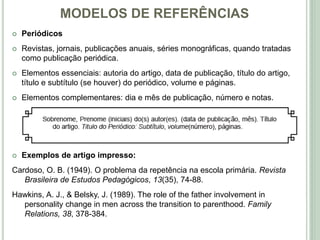 MODELOS DE REFERÊNCIAS
 Periódicos
 Revistas, jornais, publicações anuais, séries monográficas, quando tratadas
como publicação periódica.
 Elementos essenciais: autoria do artigo, data de publicação, título do artigo,
título e subtítulo (se houver) do periódico, volume e páginas.
 Elementos complementares: dia e mês de publicação, número e notas.
 Exemplos de artigo impresso:
Cardoso, O. B. (1949). O problema da repetência na escola primária. Revista
Brasileira de Estudos Pedagógicos, 13(35), 74-88.
Hawkins, A. J., & Belsky, J. (1989). The role of the father involvement in
personality change in men across the transition to parenthood. Family
Relations, 38, 378-384.
 