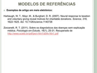 MODELOS DE REFERÊNCIAS
 Exemplos de artigo em meio eletrônico:
Harbaugh, W. T., Mayr, M., & Burghart, D. R. (2007). Neural response to taxation
and voluntary giving reveal motives for charitable donations. Science, 316,
1622-1625. doi: 10.1126/science.1140738
Zorzanelli, R. T. (2011). Sobre os diagnósticos das doenças sem explicação
médica. Psicologia em Estudo, 16(1), 25-31. Recuperado de
http://www.scielo.br/pdf/pe/v16n1/a04v16n1.pdf
 