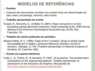 MODELOS DE REFERÊNCIAS
 Eventos
 Conjunto dos documentos reunidos num produto final com denominação de:
atas, anais, proceedings, resumos, entre outras.
 Trabalho apresentado em evento
Fouladi, R., McCarthy, C., & Moller, N. (2001). Paper and pencil or on-line:
Evaluating coping attachment measures. Paper presented at the 109th Annual
Meeting of the American Psychological Association (pp. 24-28). San
Francisco, CA.
 Trabalho de evento publicado em periódico
Mingroni-Netto, R. C. (1996). Origin of fmr-1 mutation: Study of closely linked
microsatellite loci in fragile x syndrome [Resumo]. Brazilian Journal of
Genetics, 19(Suppl. 3), 144. (Trabalho apresentado no National Congress of
Genetics, 42. Caxambu, MG).
 Evento em suporte eletrônico
Cutler, L. D., Frölich, B., & Hanrahan, P. (1997, 16 de janeiro). Two-handed direct
manipulation on the responsiveworkbench. Trabalho apresentado no
Symposium on the Interactive 3D Graphics. Recuperado de
http://www.ghaphics.stanford.ed/papers/twohanded/.
 