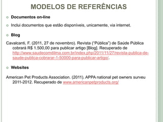 MODELOS DE REFERÊNCIAS
 Documentos on-line
 Inclui documentos que estão disponíveis, unicamente, via internet.
 Blog
Cavalcanti, F. (2011, 27 de novembro). Revista (“Pública”) de Saúde Pública
cobrará R$ 1.500,00 para publicar artigo [Blog]. Recuperado de
http://www.saudecomdilma.com.br/index.php/2011/11/27/revista-publica-de-
saude-publica-cobrarar-1-50000-para-publicar-artigo/.
 Websites
American Pet Products Association. (2011). APPA national pet owners surveu
2011-2012. Recuperado de www.americanpetproducts.org/
 