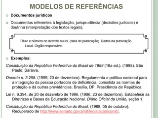 MODELOS DE REFERÊNCIAS
 Documentos jurídicos
 Documentos referentes à legislação, jurisprudência (decisões judiciais) e
doutrina (interpretação dos textos legais).
 Exemplos:
Constituição da República Federativa do Brasil de 1988 (18a ed.). (1998). São
Paulo: Saraiva.
Decreto n. 3.298. (1999, 20 de dezembro). Regulamenta a política nacional para
a integração da pessoa portadora de deficiência, consolida as normas de
proteção e dá outras providências. Brasília, DF: Presidência da República.
Lei n. 9.394, de 20 de dezembro de 1996. (1996, 23 de dezembro). Estabelece as
Diretrizes e Bases da Educação Nacional. Diário Oficial da União, seção 1.
Constituição da República Federativa do Brasil. (1988, 05 de outubro).
Recuperado de http://www.senado.gov.br/sf/legislacao/const/.
 