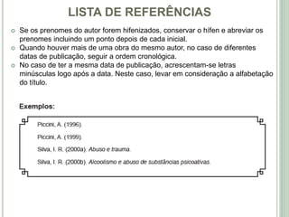 LISTA DE REFERÊNCIAS
 Se os prenomes do autor forem hifenizados, conservar o hífen e abreviar os
prenomes incluindo um ponto depois de cada inicial.
 Quando houver mais de uma obra do mesmo autor, no caso de diferentes
datas de publicação, seguir a ordem cronológica.
 No caso de ter a mesma data de publicação, acrescentam-se letras
minúsculas logo após a data. Neste caso, levar em consideração a alfabetação
do título.
 